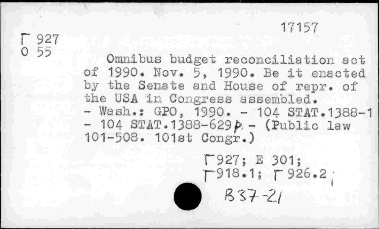 ﻿r 927 0 55
17157
Omnibus budget reconciliation act of 1990. Nov. 5, 1990. Be it enacted by the Senate and House of repr. of the USA in Congress assembled.
-	Wash.: GPO, 1990. - 104 STAT.1388-1
-	104 STAT. 1388-629/» - (Public law 101-508. 101st Congr.)
T927; E 301;
r918.1; p 926.2 •